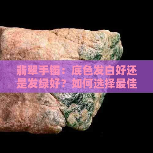 翡翠手镯：底色发白好还是发绿好？如何选择更佳款式？收藏与选购攻略！