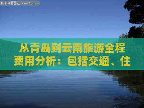 从青岛到云南旅游全程费用分析：包括交通、住宿、餐饮等各方面的预估支出