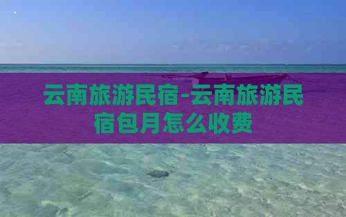 云南旅游民宿-云南旅游民宿包月怎么收费