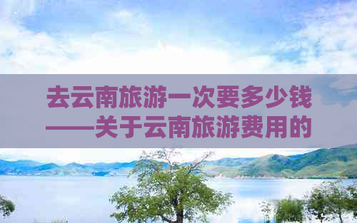 去云南旅游一次要多少钱——关于云南旅游费用的综合指南