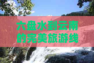 六盘水到云南的完美旅游线路规划：景点推荐、交通方式和住宿建议一应俱全