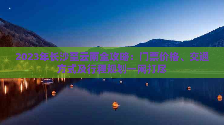 2023年长沙至云南全攻略：门票价格、交通方式及行程规划一网打尽