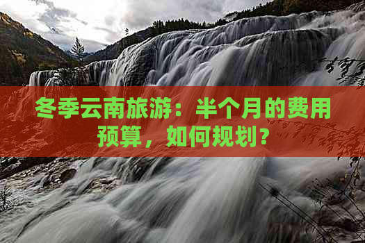 冬季云南旅游：半个月的费用预算，如何规划？