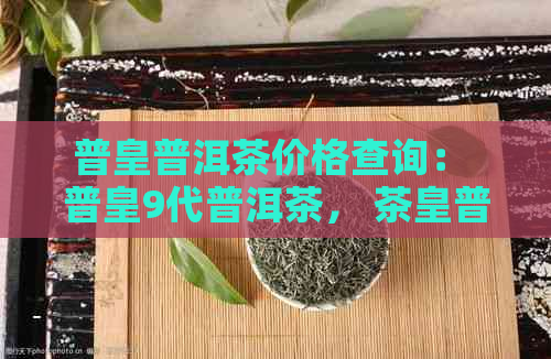 普皇普洱茶价格查询： 普皇9代普洱茶， 茶皇普洱茶多少钱？