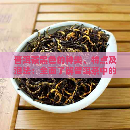 普洱茶黑色的种类、特点及泡法：全面了解普洱茶中的黑色茶叶