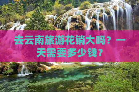 去云南旅游花销大吗？一天需要多少钱？