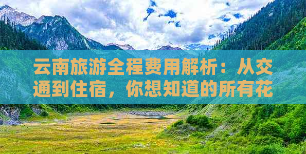 云南旅游全程费用解析：从交通到住宿，你想知道的所有花费都在这里！