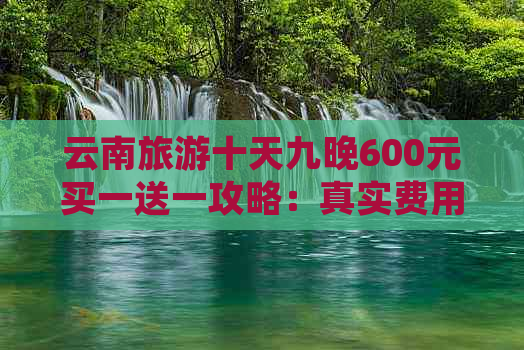 云南旅游十天九晚600元买一送一攻略：真实费用及自由行注意事项