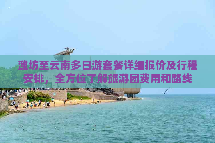 潍坊至云南多日游套餐详细报价及行程安排，全方位了解旅游团费用和路线