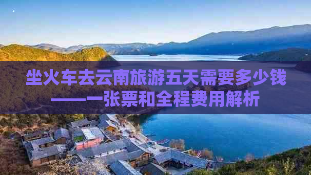 坐火车去云南旅游五天需要多少钱——一张票和全程费用解析