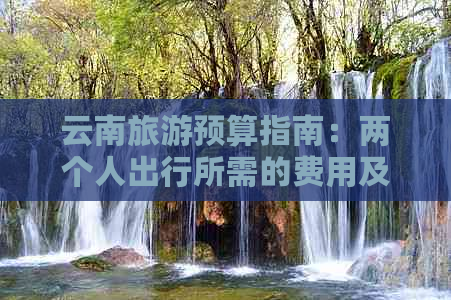 云南旅游预算指南：两个人出行所需的费用及适宜的旅行方式