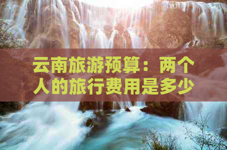 云南旅游预算：两个人的旅行费用是多少？