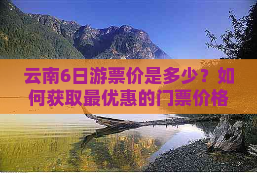 云南6日游票价是多少？如何获取更优惠的门票价格及相关旅行建议？