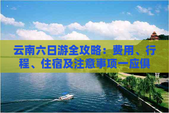 云南六日游全攻略：费用、行程、住宿及注意事项一应俱全