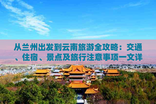 从兰州出发到云南旅游全攻略：交通、住宿、景点及旅行注意事项一文详解