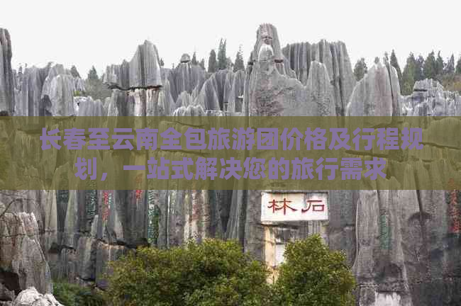 长春至云南全包旅游团价格及行程规划，一站式解决您的旅行需求