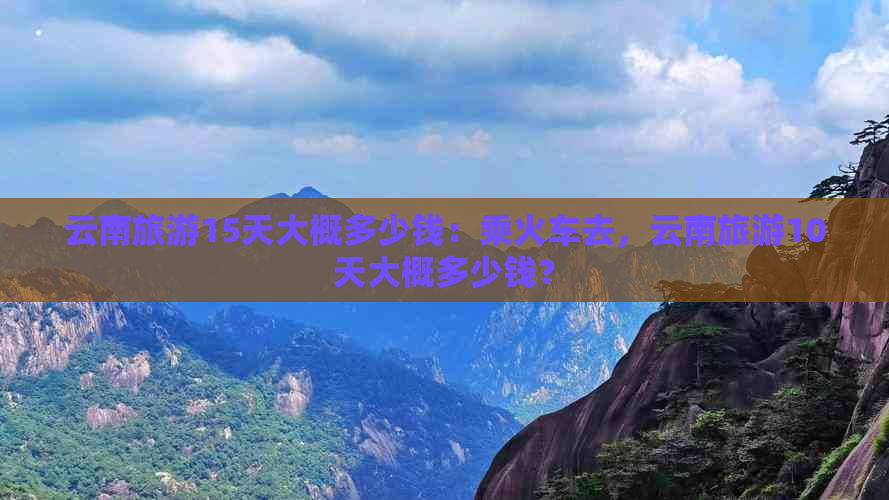 云南旅游15天大概多少钱：乘火车去，云南旅游10天大概多少钱？