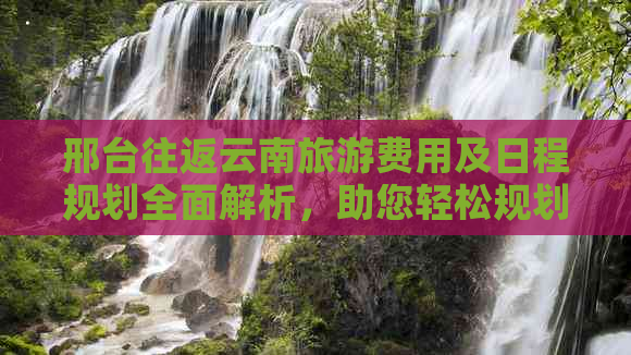 邢台往返云南旅游费用及日程规划全面解析，助您轻松规划完美之旅