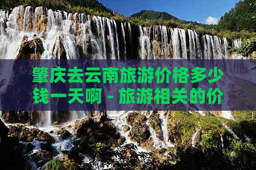 肇庆去云南旅游价格多少钱一天啊 - 旅游相关的价格信息