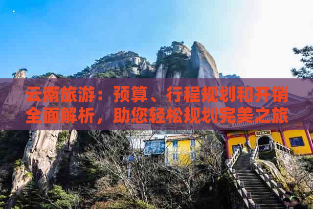 云南旅游：预算、行程规划和开销全面解析，助您轻松规划完美之旅