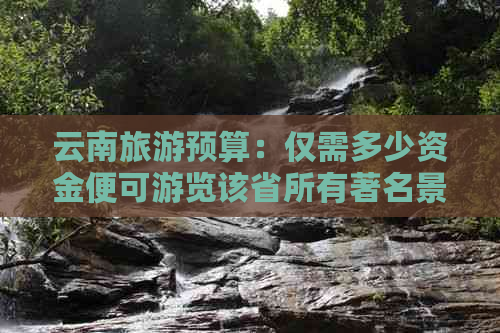 云南旅游预算：仅需多少资金便可游览该省所有著名景点及城市？