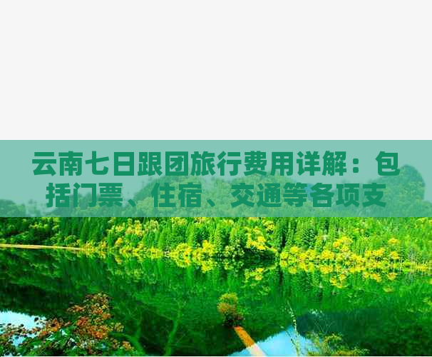 云南七日跟团旅行费用详解：包括门票、住宿、交通等各项支出