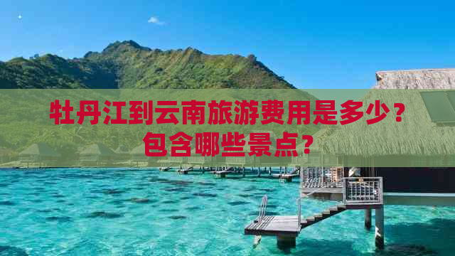 牡丹江到云南旅游费用是多少？包含哪些景点？