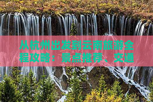 从杭州出发到云南旅游全程攻略：景点推荐、交通方式、住宿指南及必备事项