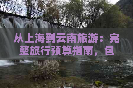 从上海到云南旅游：完整旅行预算指南，包括交通、住宿、餐饮和景点门票花费