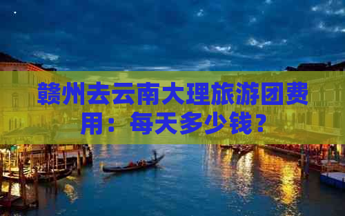 赣州去云南大理旅游团费用：每天多少钱？