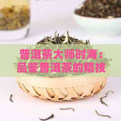 普洱茶大师时海：品鉴普洱茶的精技艺与独特魅力