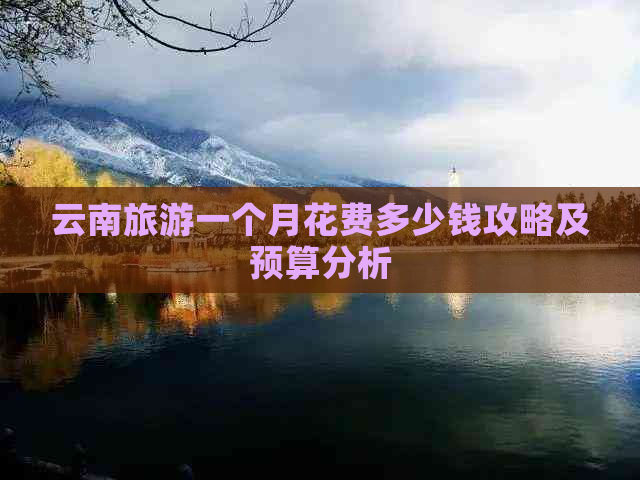 云南旅游一个月花费多少钱攻略及预算分析