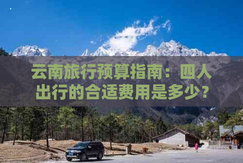 云南旅行预算指南：四人出行的合适费用是多少？