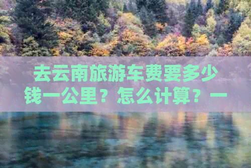 去云南旅游车费要多少钱一公里？怎么计算？一趟要多少钱？