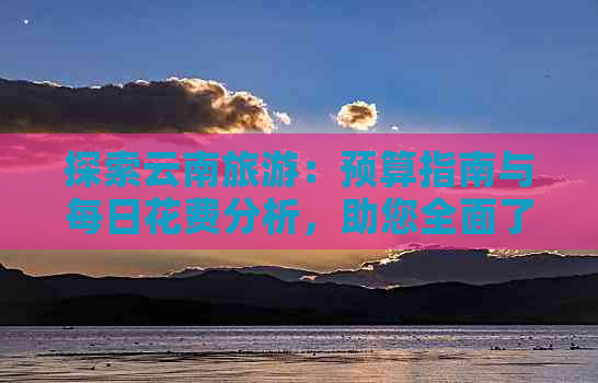 探索云南旅游：预算指南与每日花费分析，助您全面了解旅游费用