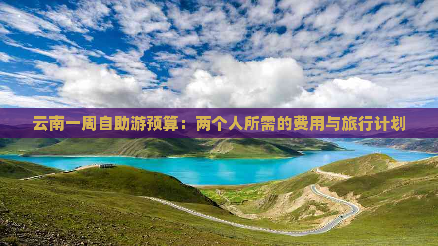 云南一周自助游预算：两个人所需的费用与旅行计划