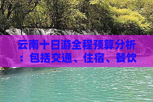 云南十日游全程预算分析：包括交通、住宿、餐饮及景点门票费用