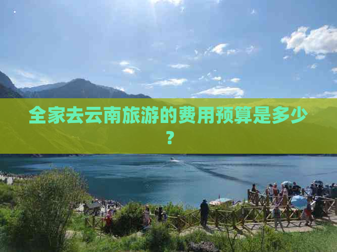 全家去云南旅游的费用预算是多少？