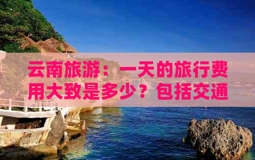 云南旅游：一天的旅行费用大致是多少？包括交通、住宿和餐饮等各项开支