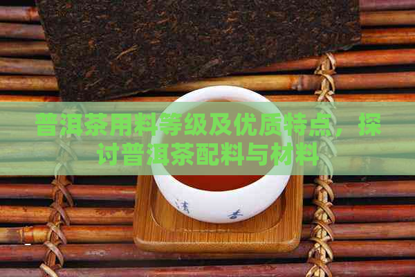 普洱茶用料等级及优质特点，探讨普洱茶配料与材料