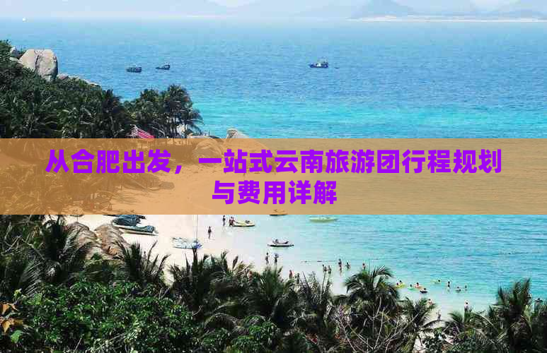 从合肥出发，一站式云南旅游团行程规划与费用详解