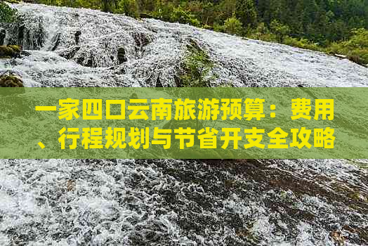 一家四口云南旅游预算：费用、行程规划与节省开支全攻略