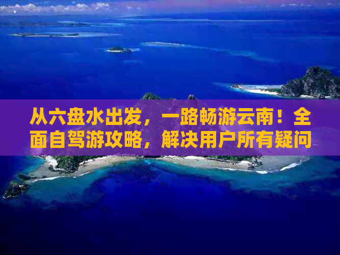 从六盘水出发，一路畅游云南！全面自驾游攻略，解决用户所有疑问