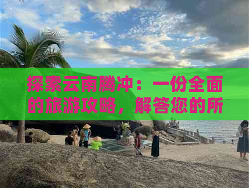 探索云南腾冲：一份全面的旅游攻略，解答您的所有疑问