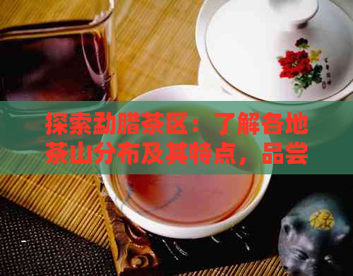 探索勐腊茶区：了解各地茶山分布及其特点，品尝正宗普洱茶