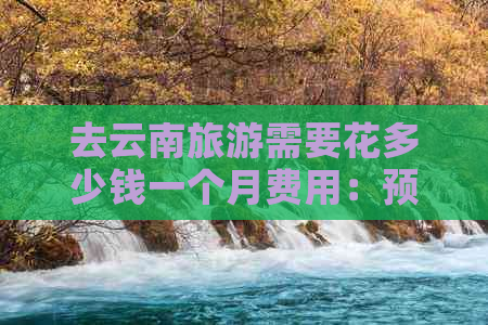 去云南旅游需要花多少钱一个月费用：预算分析与实际花费对比