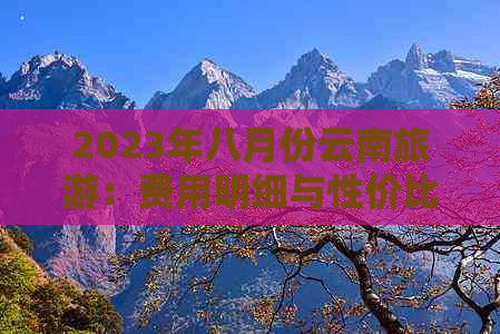 2023年八月份云南旅游：费用明细与性价比分析，一个人需要多少预算？