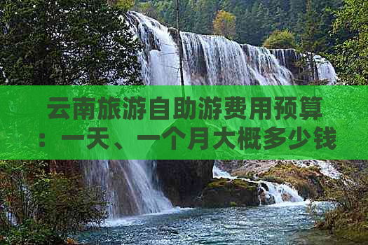 云南旅游自助游费用预算：一天、一个月大概多少钱？