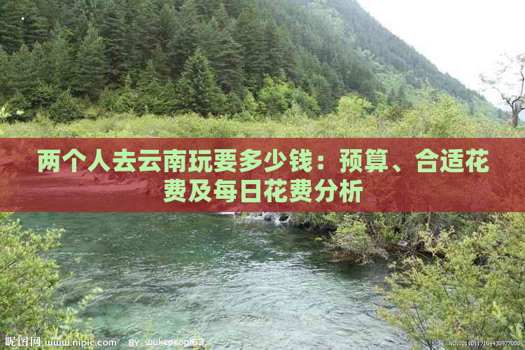 两个人去云南玩要多少钱：预算、合适花费及每日花费分析