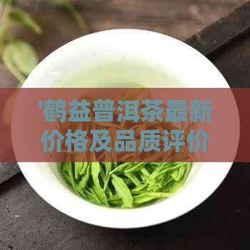 '鹤益普洱茶最新价格及品质评价：厂家直销，正品保证'